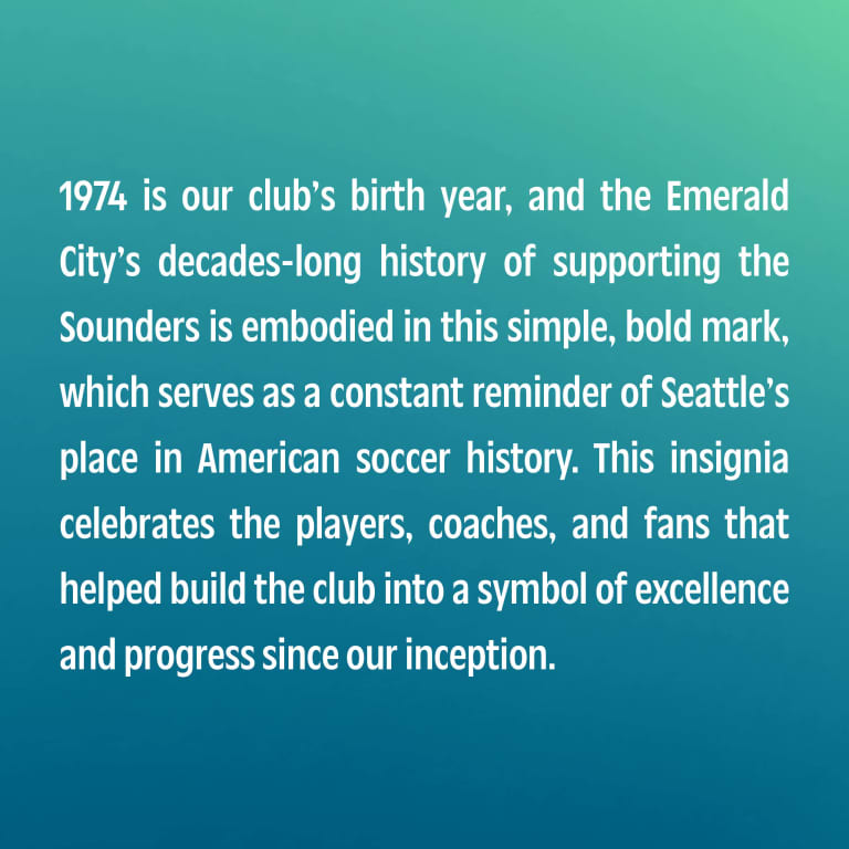 1974 is our club’s birth year, and the Emerald City’s decades-long history of supporting the Sounders is embodied in this simple, bold mark, which serves as a constant reminder of Seattle’s place in American soccer history. This insignia celebrates the players, coaches, and fans that helped build the club into a symbol of excellence and progress since our inception.