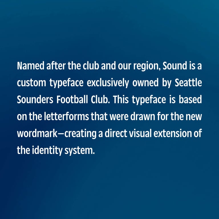 Named after the club and our region, Sound is a custom typeface exclusively owned by the Seattle Sounders Football Club. This typeface is based on the letterforms that were drawn for the new wordmark—creating a direct visual extension of the identity system.