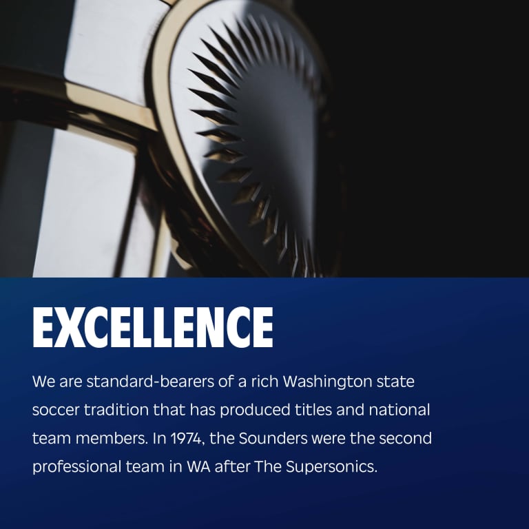 Excellence: We are standard-bearers of a rich Washington state soccer tradition that has produced titles and national team members. In 1974, the Sounders were the second professional team in WA after The SuperSonics.