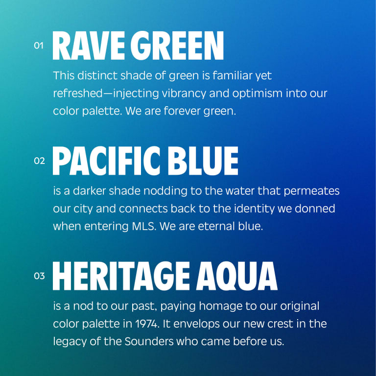 Rave Green This distinct shade of green is familiar yet refreshed—injecting vibrancy and optimism into our color palette. We are forever green. Pacific Blue is a darker shade nodding to the water that permeates our city and connects back to the identity we donned when entering MLS. We are eternal blue. Heritage Aqua is a nod to our past, paying homage to our original color palette in 1974. It envelops our new crest in the legacy of the Sounders who came before us, who set the standard for our club and have propelled us onto the world's stage.