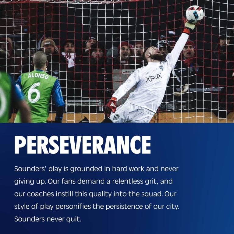 Perseverance: Sounders’ play is grounded in hard work and never giving up. Our fans demand a relentless grit, and our coaches instill this quality into the squad. Our style of play personifies the persistence of our city. Sounders never quit.