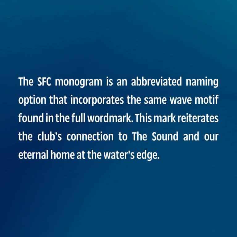 The SFC monogram is an abbreviated naming option that incorporates the same wave motif found in the full wordmark. This mark reiterates the club’s connection to The Sound and our eternal home at the water's edge.